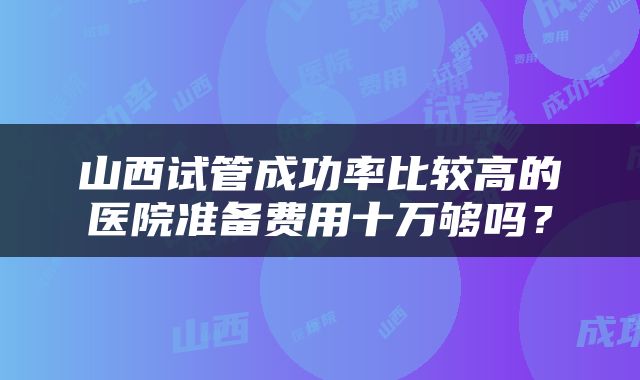 山西试管成功率比较高的医院准备费用十万够吗？