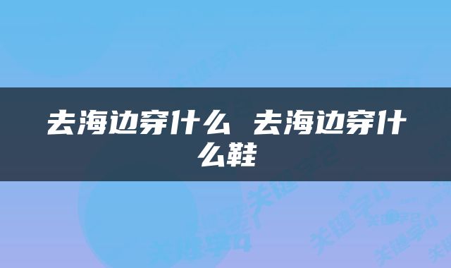 去海边穿什么 去海边穿什么鞋