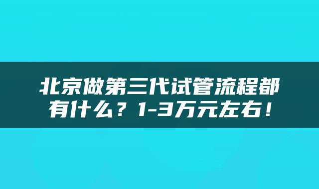 北京做第三代试管流程都有什么？1-3万元左右！