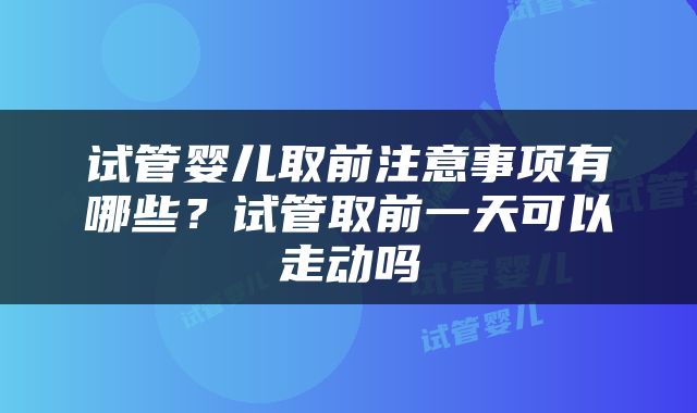 试管婴儿取前注意事项有哪些？试管取前一天可以走动吗