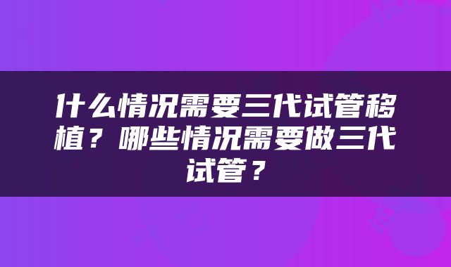 什么情况需要三代试管移植？哪些情况需要做三代试管？