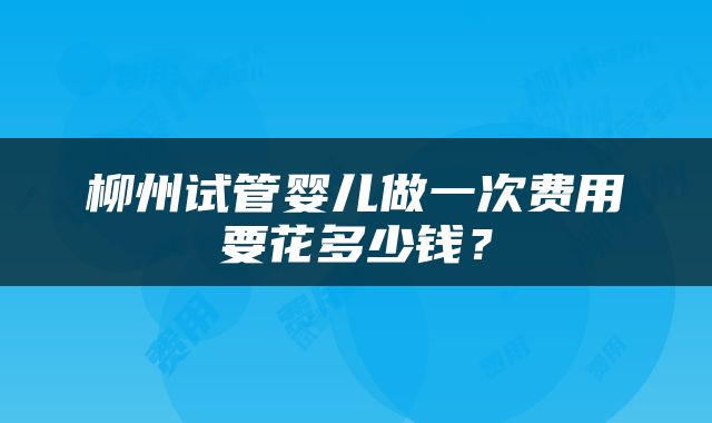 柳州试管婴儿做一次费用要花多少钱？