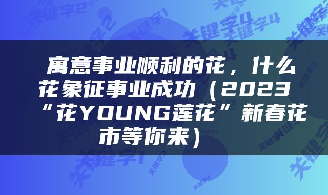  寓意事业顺利的花，什么花象征事业成功（2023“花YOUNG莲花”新春花市等你来） 
