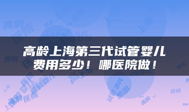 高龄上海第三代试管婴儿费用多少！哪医院做！