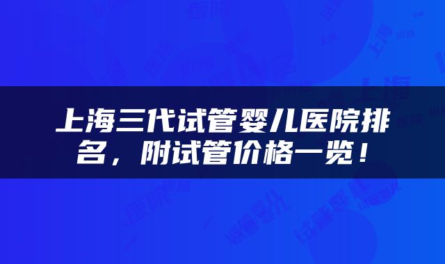 上海三代试管婴儿医院排名，附试管价格一览！