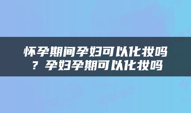 怀孕期间孕妇可以化妆吗？孕妇孕期可以化妆吗