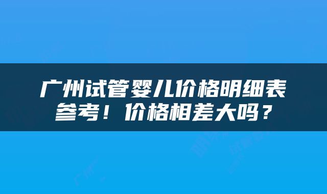 广州试管婴儿价格明细表参考！价格相差大吗？