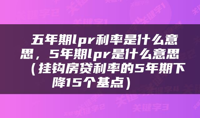  五年期lpr利率是什么意思，5年期lpr是什么意思（挂钩房贷利率的5年期下降15个基点） 