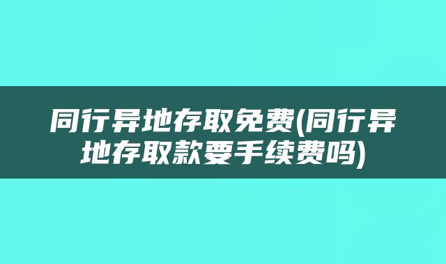 同行异地存取免费(同行异地存取款要手续费吗)