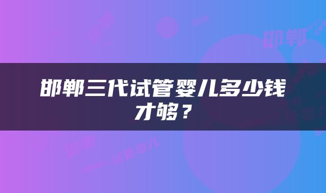 邯郸三代试管婴儿多少钱才够？