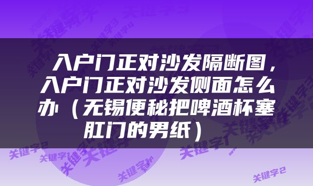  入户门正对沙发隔断图，入户门正对沙发侧面怎么办（无锡便秘把啤酒杯塞肛门的男纸） 