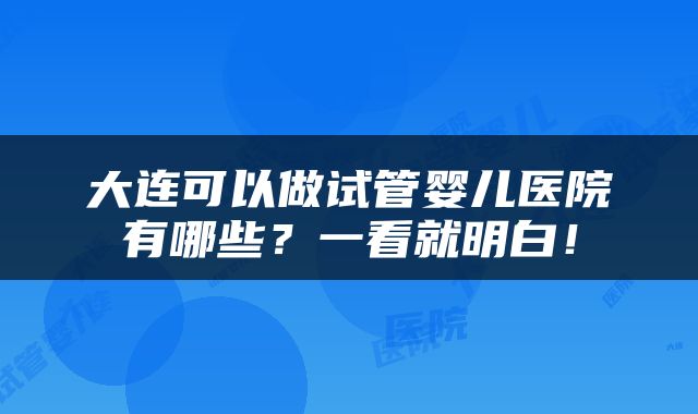 大连可以做试管婴儿医院有哪些？一看就明白！