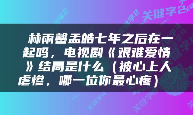  林雨馨孟皓七年之后在一起吗，电视剧《艰难爱情》结局是什么（被心上人虐惨，哪一位你最心疼） 