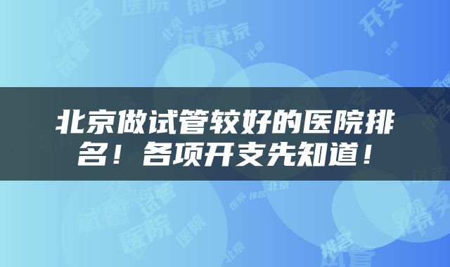北京做试管较好的医院排名！各项开支先知道！