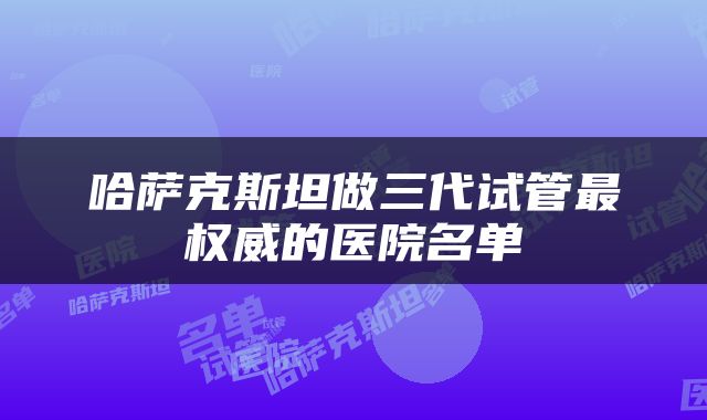 哈萨克斯坦做三代试管最权威的医院名单