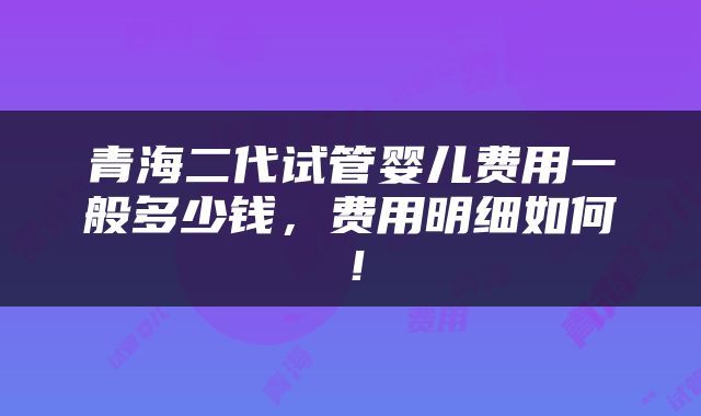 青海二代试管婴儿费用一般多少钱，费用明细如何！