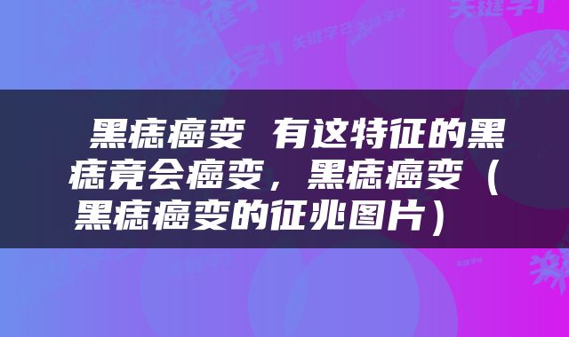 黑痣癌变 有这特征的黑痣竟会癌变，黑痣癌变（黑痣癌变的征兆图片） 