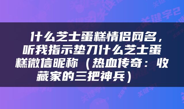 什么芝士蛋糕情侣网名，听我指示垫刀什么芝士蛋糕微信昵称（热血传奇：收藏家的三把神兵） 