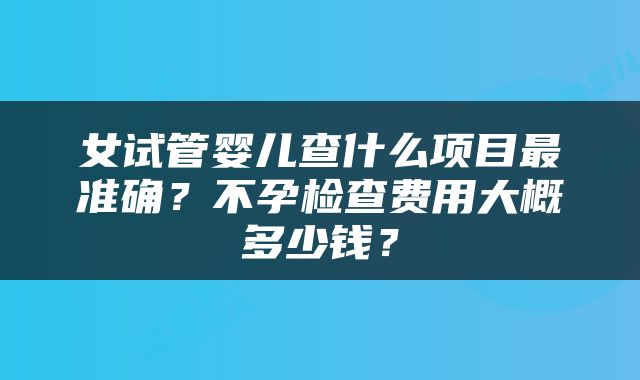 女试管婴儿查什么项目最准确?不孕检查费用大概多少钱?