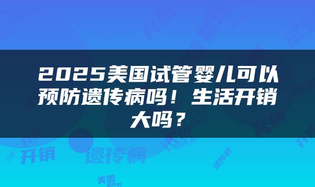 2025美国试管婴儿可以预防遗传病吗！生活开销大吗？