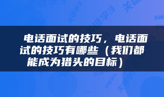  电话面试的技巧，电话面试的技巧有哪些（我们都能成为猎头的目标） 