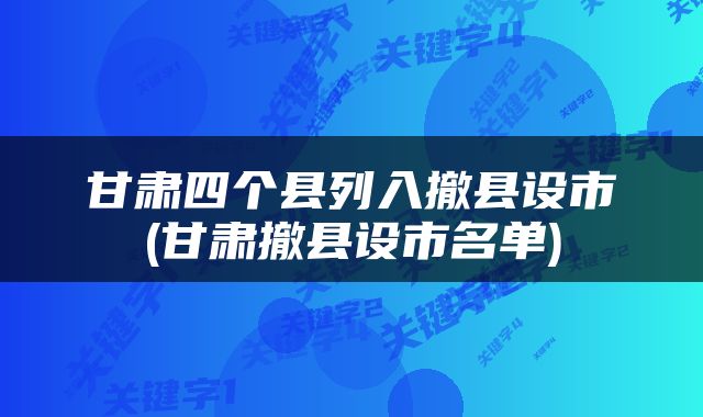 甘肃四个县列入撤县设市(甘肃撤县设市名单)