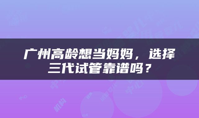 广州高龄想当妈妈，选择三代试管靠谱吗？