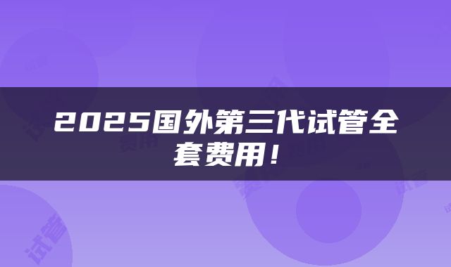 2025国外第三代试管全套费用！