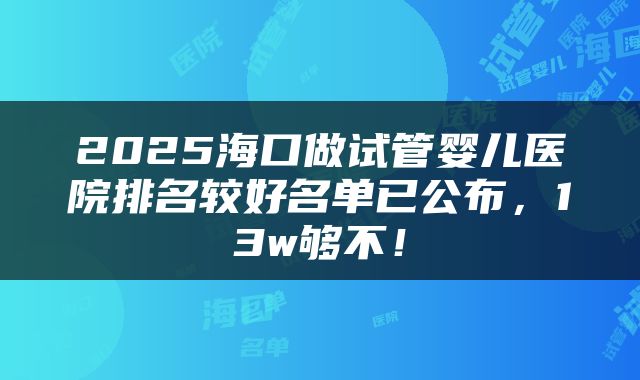 2025海口做试管婴儿医院排名较好名单已公布，13w够不！