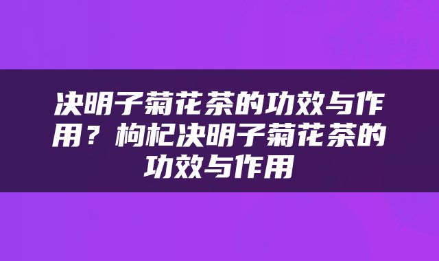 决明子菊花茶的功效与作用？枸杞决明子菊花茶的功效与作用