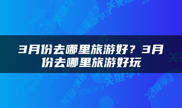 3月份去哪里旅游好？3月份去哪里旅游好玩