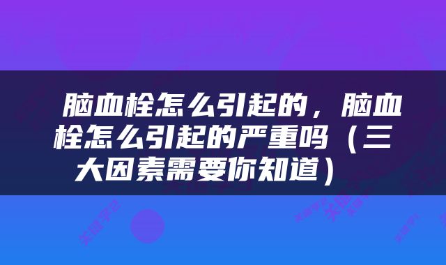  脑血栓怎么引起的，脑血栓怎么引起的严重吗（三大因素需要你知道） 
