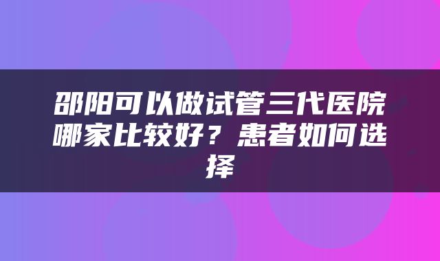邵阳可以做试管三代医院哪家比较好？患者如何选择