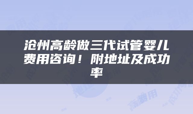 沧州高龄做三代试管婴儿费用咨询！附地址及成功率