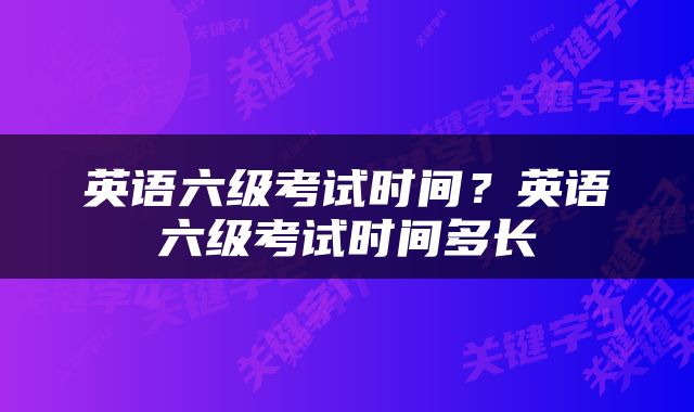 英语六级考试时间？英语六级考试时间多长