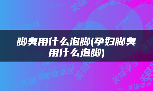 脚臭用什么泡脚(孕妇脚臭用什么泡脚)