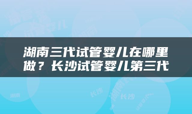 湖南三代试管婴儿在哪里做？长沙试管婴儿第三代