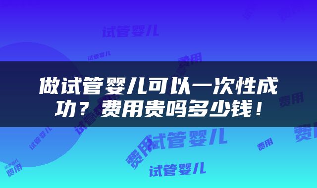 做试管婴儿可以一次性成功？费用贵吗多少钱！