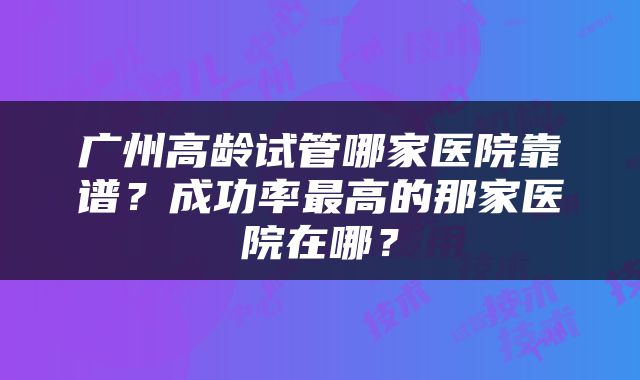 广州高龄试管哪家医院靠谱？成功率最高的那家医院在哪？
