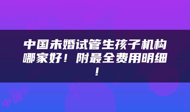 中国未婚试管生孩子机构哪家好！附最全费用明细！