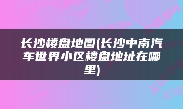 长沙楼盘地图(长沙中南汽车世界小区楼盘地址在哪里)