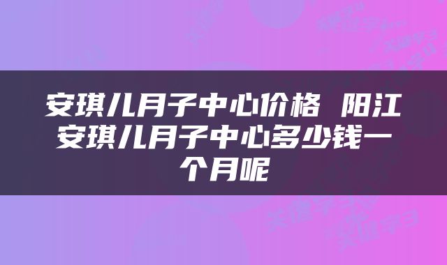 安琪儿月子中心价格 阳江安琪儿月子中心多少钱一个月呢