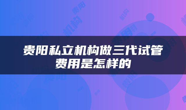 贵阳私立机构做三代试管费用是怎样的