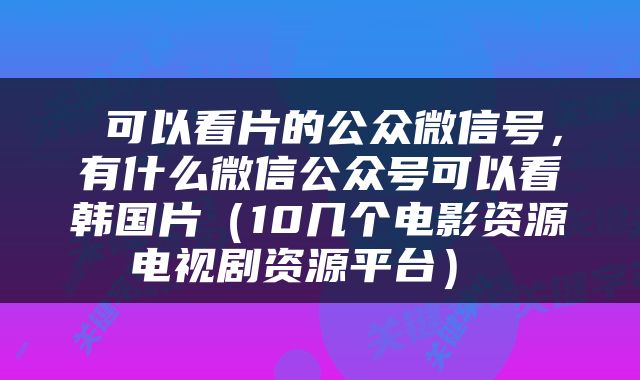  可以看片的公众微信号，有什么微信公众号可以看韩国片（10几个电影资源电视剧资源平台） 