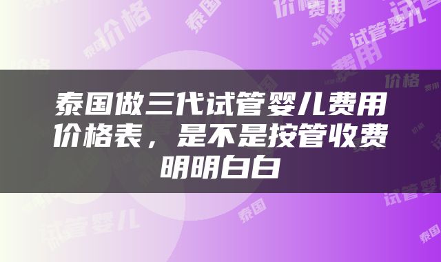 泰国做三代试管婴儿费用价格表，是不是按管收费明明白白