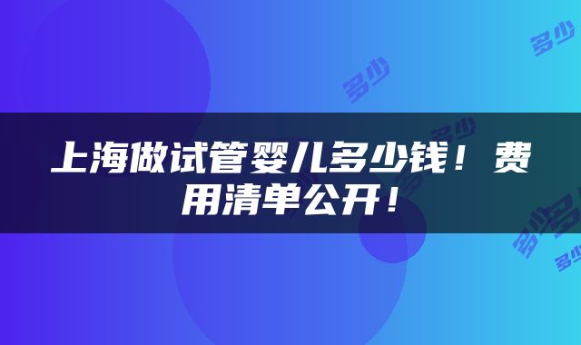 上海做试管婴儿多少钱！费用清单公开！
