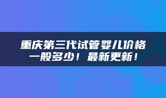 重庆第三代试管婴儿价格一般多少！最新更新！
