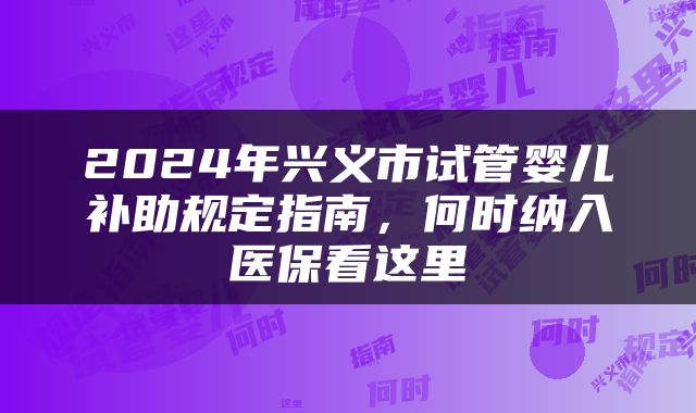 2024年兴义市试管婴儿补助规定指南，何时纳入医保看这里
