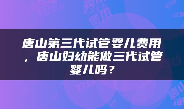 唐山第三代试管婴儿费用，唐山妇幼能做三代试管婴儿吗？