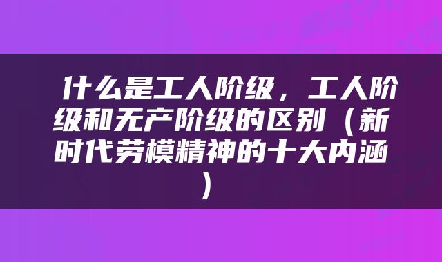  什么是工人阶级，工人阶级和无产阶级的区别（新时代劳模精神的十大内涵） 